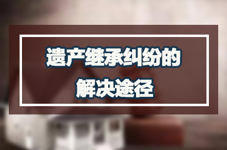 遗产继承纠纷的解决途径